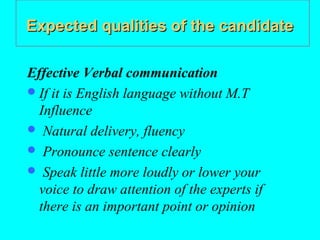 Expected qualities of the candidate

Effective Verbal communication
 If it is English language without M.T
  Influence
 Natural delivery, fluency
 Pronounce sentence clearly
 Speak little more loudly or lower your
  voice to draw attention of the experts if
  there is an important point or opinion
 