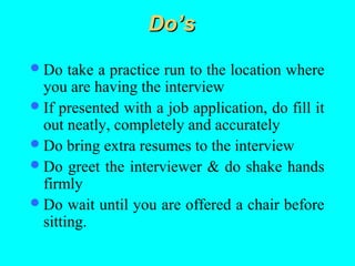 Do’s
 Do   take a practice run to the location where
  you are having the interview
 If presented with a job application, do fill it
  out neatly, completely and accurately
 Do bring extra resumes to the interview
 Do greet the interviewer & do shake hands
  firmly
 Do wait until you are offered a chair before
  sitting.
 