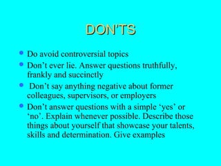 DON’TS
 Do  avoid controversial topics
 Don’t ever lie. Answer questions truthfully,
  frankly and succinctly
 Don’t say anything negative about former
  colleagues, supervisors, or employers
 Don’t answer questions with a simple ‘yes’ or
  ‘no’. Explain whenever possible. Describe those
  things about yourself that showcase your talents,
  skills and determination. Give examples
 