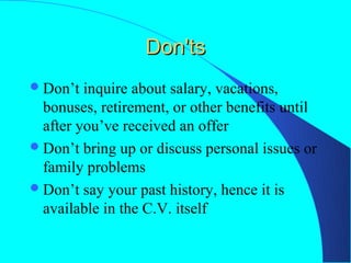 Don'ts
 Don’t  inquire about salary, vacations,
  bonuses, retirement, or other benefits until
  after you’ve received an offer
 Don’t bring up or discuss personal issues or
  family problems
 Don’t say your past history, hence it is
  available in the C.V. itself
 