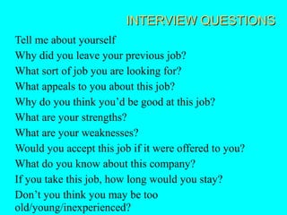INTERVIEW QUESTIONS
Tell me about yourself
Why did you leave your previous job?
What sort of job you are looking for?
What appeals to you about this job?
Why do you think you’d be good at this job?
What are your strengths?
What are your weaknesses?
Would you accept this job if it were offered to you?
What do you know about this company?
If you take this job, how long would you stay?
Don’t you think you may be too
old/young/inexperienced?
 
