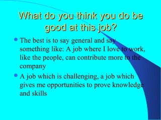 What do you think you do be
      good at this job?
 The  best is to say general and say
  something like: A job where I love to work,
  like the people, can contribute more to the
  company
 A job which is challenging, a job which
  gives me opportunities to prove knowledge
  and skills
 