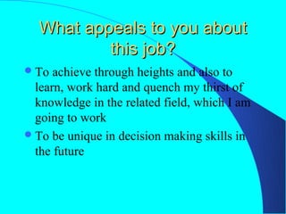 What appeals to you about
          this job?
 To  achieve through heights and also to
  learn, work hard and quench my thirst of
  knowledge in the related field, which I am
  going to work
 To be unique in decision making skills in
  the future
 