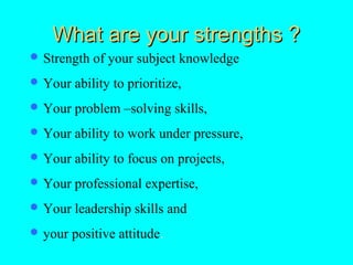 What are your strengths ?
 Strength   of your subject knowledge
 Your   ability to prioritize,
 Your   problem –solving skills,
 Your   ability to work under pressure,
 Your   ability to focus on projects,
 Your   professional expertise,
 Your   leadership skills and
 your   positive attitude.
 