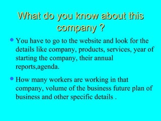What do you know about this
          company ?
 You  have to go to the website and look for the
 details like company, products, services, year of
 starting the company, their annual
 reports,agenda.
 How many workers are working in that
 company, volume of the business future plan of
 business and other specific details .
 