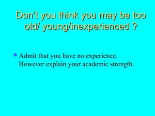 Don’t you think you may be too
 old/ young/inexperienced ?

 Admit
      that you have no experience.
 However explain your academic strength.
 