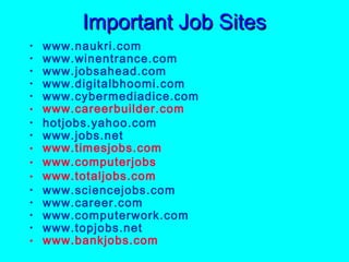 Important Job Sites
•   www.naukri.com
•   www.winentrance.com
•   www.jobsahead.com
•   www.digitalbhoomi.com
•   www.cybermediadice.com
•   www.careerbuilder.com
•   hotjobs.yahoo.com
•   www.jobs.net
•   www.timesjobs.com
•   www.computerjobs
•   www.totaljobs.com
•   www.sciencejobs.com
•   www.career.com
•   www.computerwork.com
•   www.topjobs.net
•   www.bankjobs.com
 