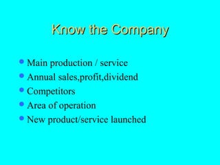 Know the Company

 Main production / service
 Annual sales,profit,dividend
 Competitors
 Area of operation
 New product/service launched
 