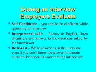 During an interview
         Employers Evaluate
 Self Confidence – you should be confident while
  appearing for interview
 Interpersonal skills – fluency in English, listen
  attentively and answer to the questions asked by
  the interviewer
 Be honest – While answering in the interview,
  even if you don’t know the answer for certain
  question, be honest in answer to the interviewer.
 