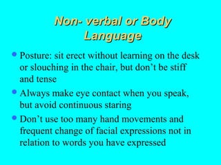 Non- verbal or Body
                  Language
 Posture:  sit erect without learning on the desk
  or slouching in the chair, but don’t be stiff
  and tense
 Always make eye contact when you speak,
  but avoid continuous staring
 Don’t use too many hand movements and
  frequent change of facial expressions not in
  relation to words you have expressed
 