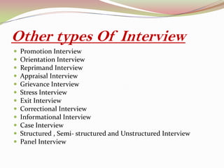 Other types Of Interview
 Promotion Interview
 Orientation Interview
 Reprimand Interview
 Appraisal Interview
 Grievance Interview
 Stress Interview
 Exit Interview
 Correctional Interview
 Informational Interview
 Case Interview
 Structured , Semi- structured and Unstructured Interview
 Panel Interview
 
