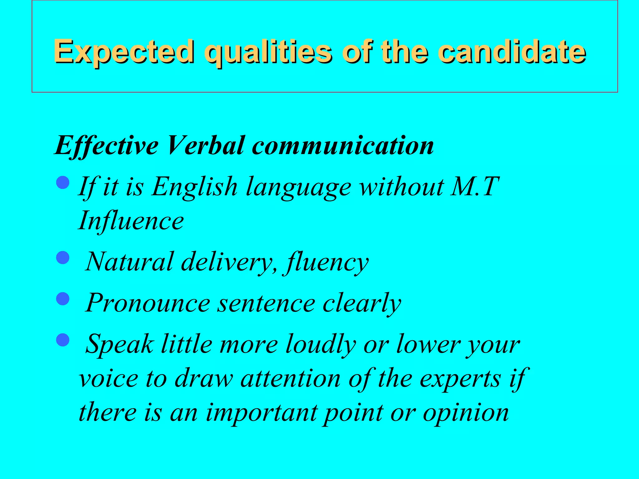 Expected qualities of the candidate
Effective Verbal communication
 If it is English language without M.T
Influence
 Natural delivery, fluency
 Pronounce sentence clearly
 Speak little more loudly or lower your
voice to draw attention of the experts if
there is an important point or opinion

 