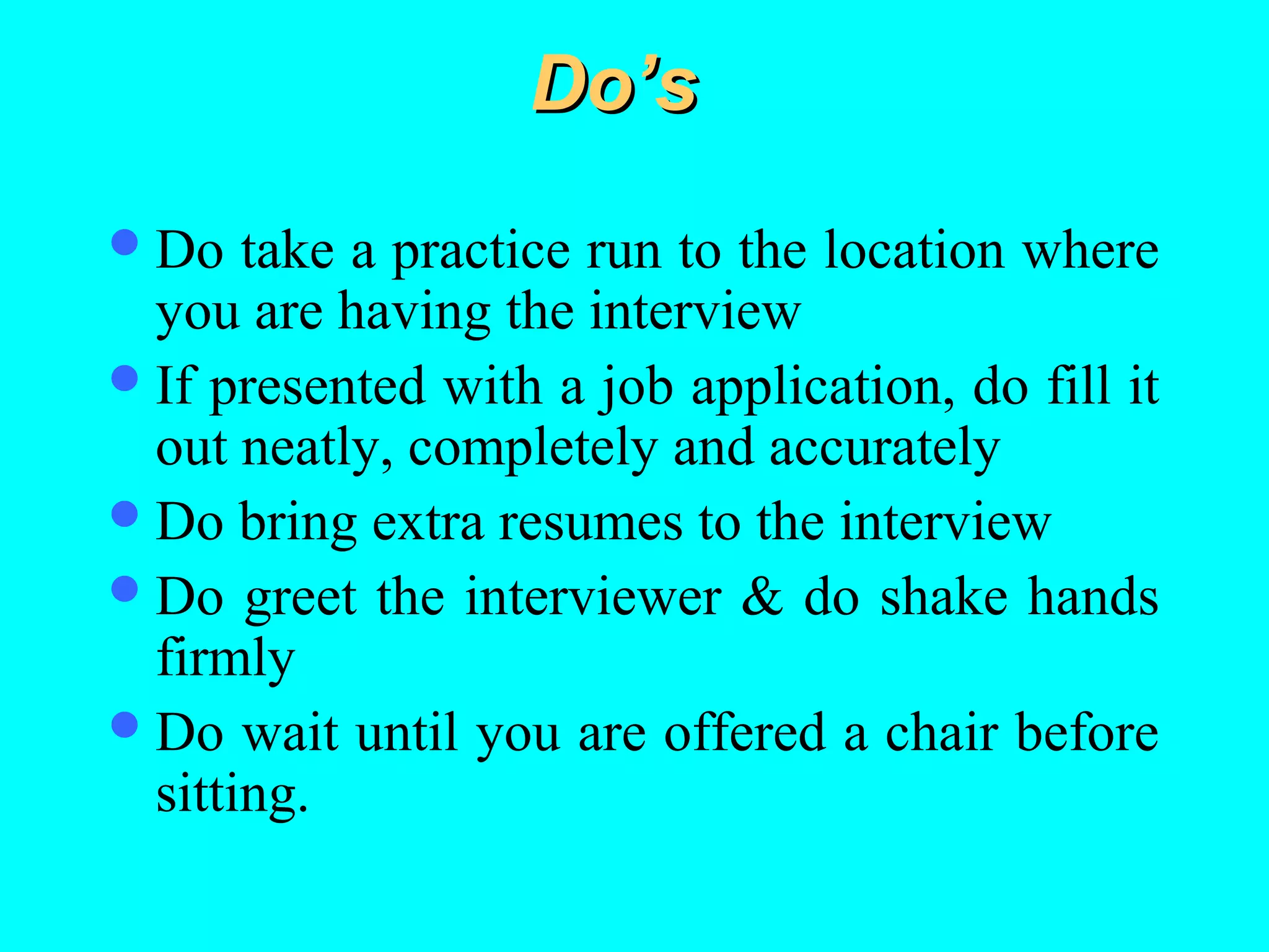Do’s
 Do

take a practice run to the location where
you are having the interview
 If presented with a job application, do fill it
out neatly, completely and accurately
 Do bring extra resumes to the interview
 Do greet the interviewer & do shake hands
firmly
 Do wait until you are offered a chair before
sitting.

 