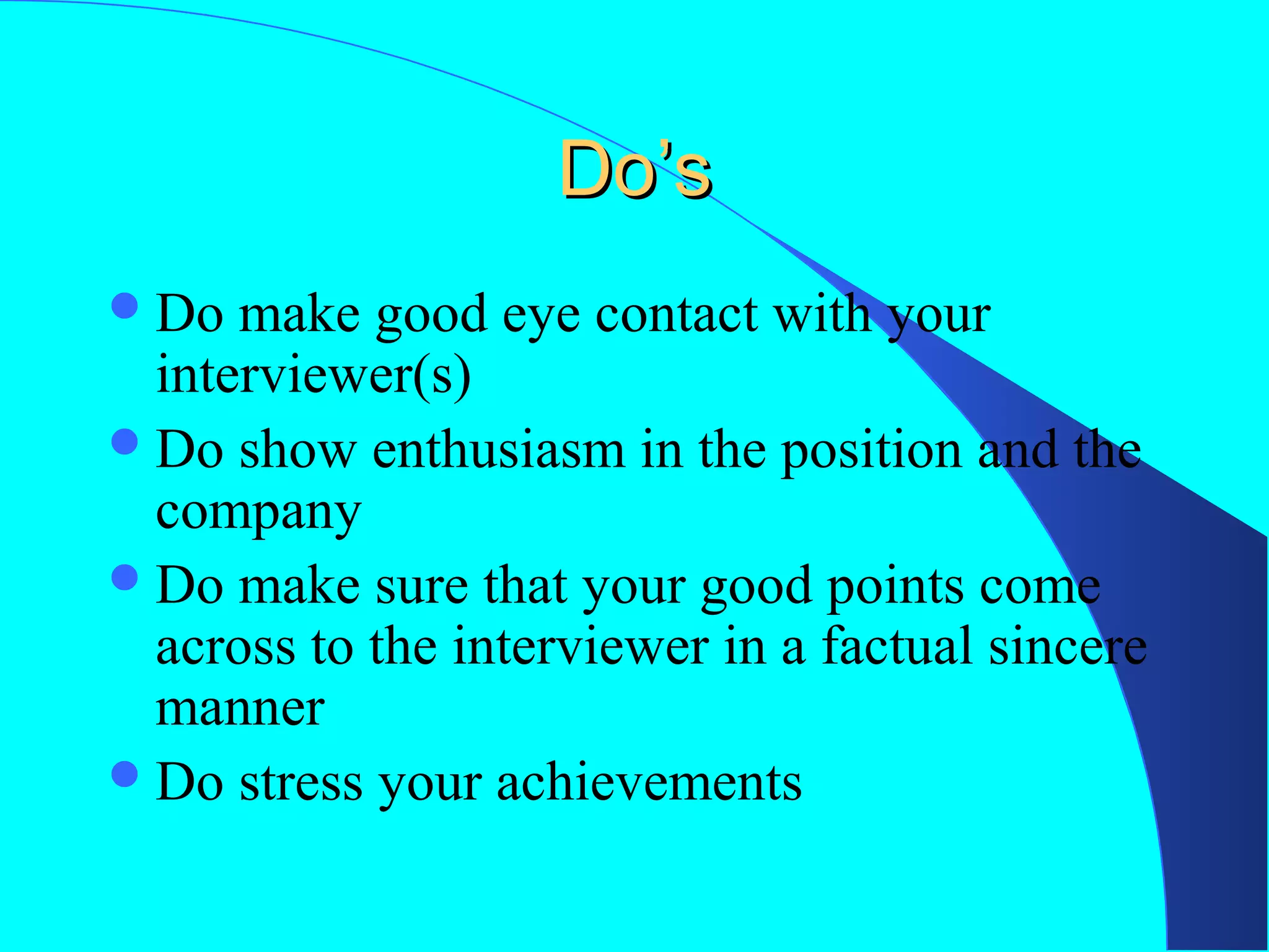 Do’s
 Do

make good eye contact with your
interviewer(s)
 Do show enthusiasm in the position and the
company
 Do make sure that your good points come
across to the interviewer in a factual sincere
manner
 Do stress your achievements

 