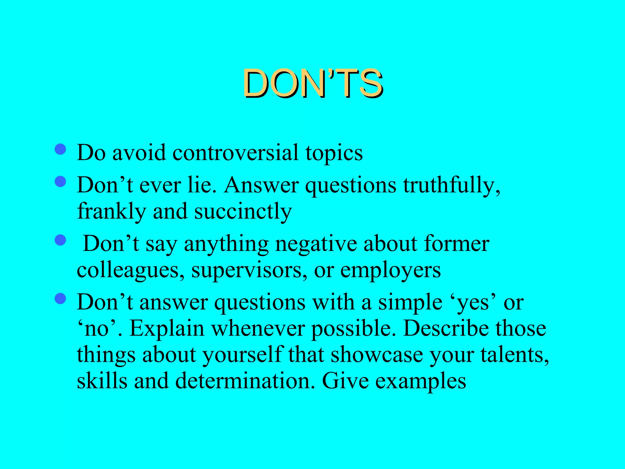 DON’TS
 Do

avoid controversial topics
 Don’t ever lie. Answer questions truthfully,
frankly and succinctly
 Don’t say anything negative about former
colleagues, supervisors, or employers
 Don’t answer questions with a simple ‘yes’ or
‘no’. Explain whenever possible. Describe those
things about yourself that showcase your talents,
skills and determination. Give examples

 