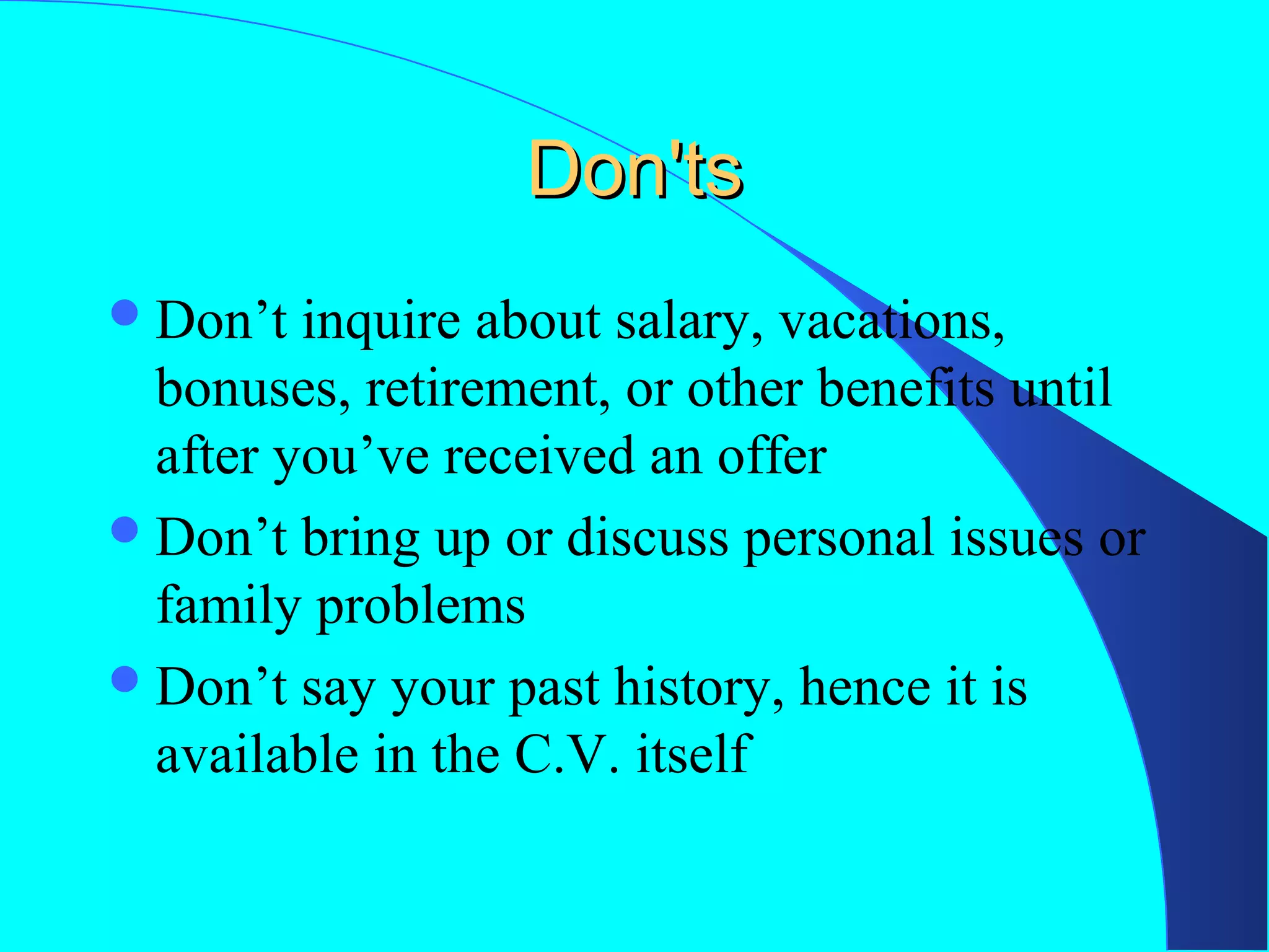 Don'ts
 Don’t

inquire about salary, vacations,
bonuses, retirement, or other benefits until
after you’ve received an offer
 Don’t bring up or discuss personal issues or
family problems
 Don’t say your past history, hence it is
available in the C.V. itself

 