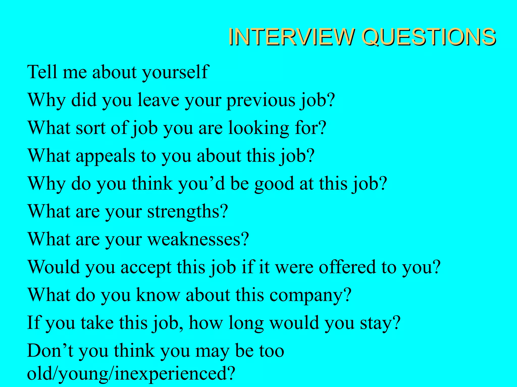 INTERVIEW QUESTIONS
Tell me about yourself
Why did you leave your previous job?
What sort of job you are looking for?
What appeals to you about this job?
Why do you think you’d be good at this job?
What are your strengths?
What are your weaknesses?
Would you accept this job if it were offered to you?
What do you know about this company?
If you take this job, how long would you stay?
Don’t you think you may be too
old/young/inexperienced?

 