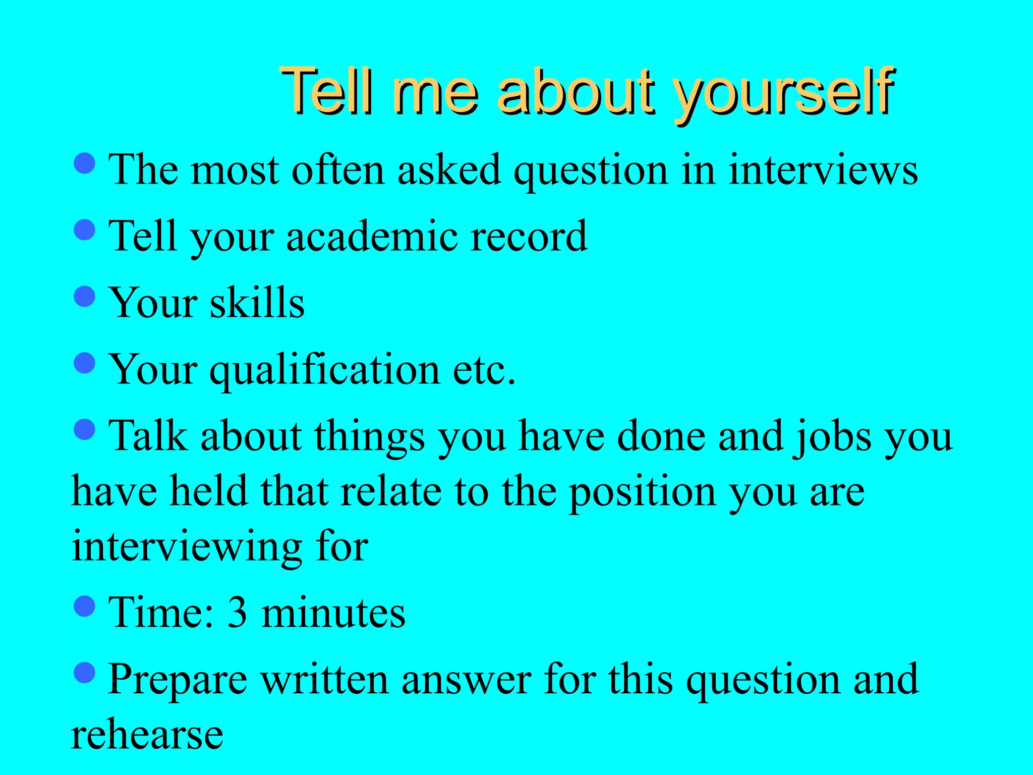 Tell me about yourself
The

most often asked question in interviews
Tell your academic record
Your skills
Your qualification etc.
Talk about things you have done and jobs you
have held that relate to the position you are
interviewing for
Time: 3 minutes
Prepare written answer for this question and
rehearse

 