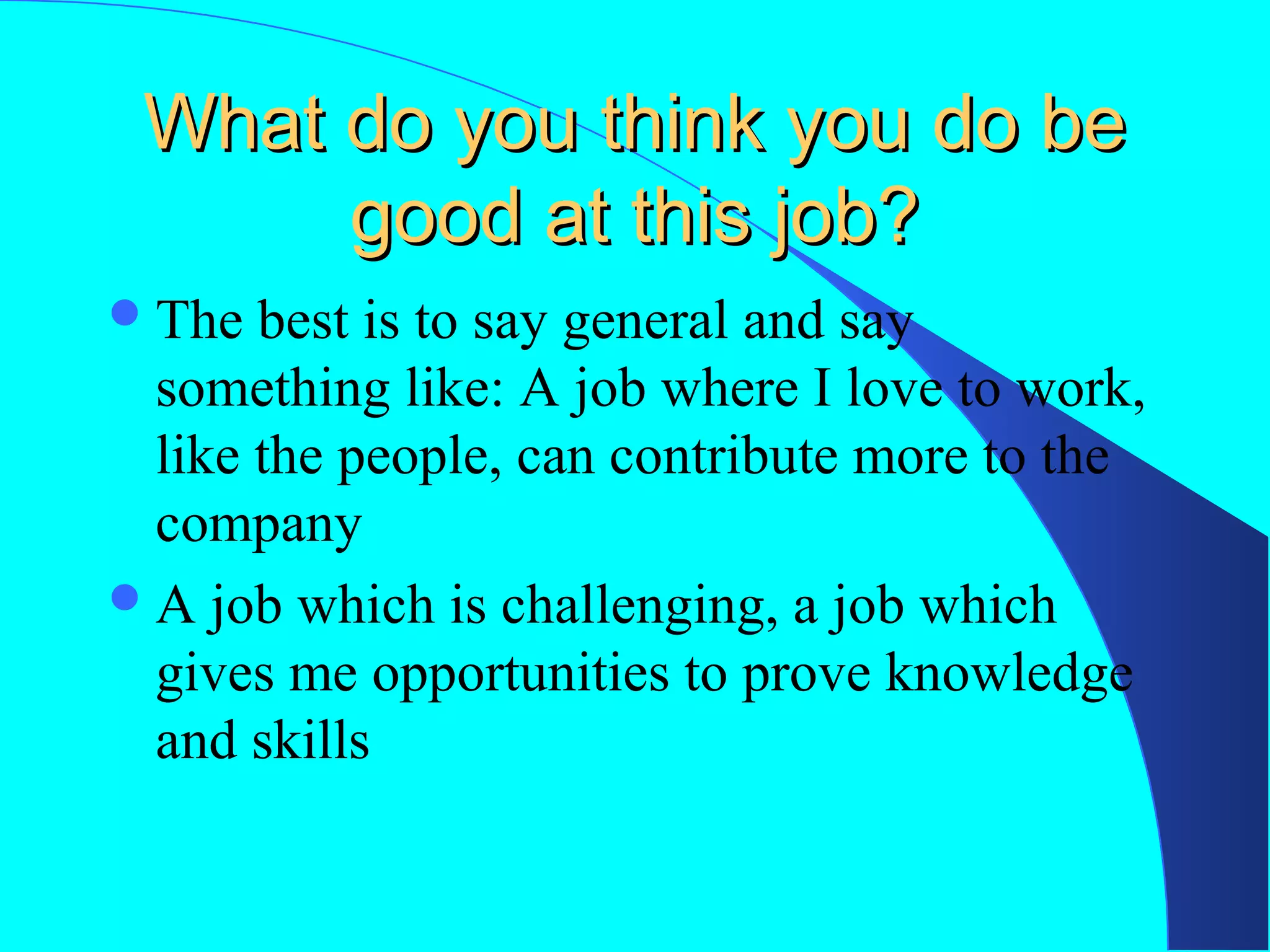 What do you think you do be
good at this job?
 The

best is to say general and say
something like: A job where I love to work,
like the people, can contribute more to the
company
 A job which is challenging, a job which
gives me opportunities to prove knowledge
and skills

 