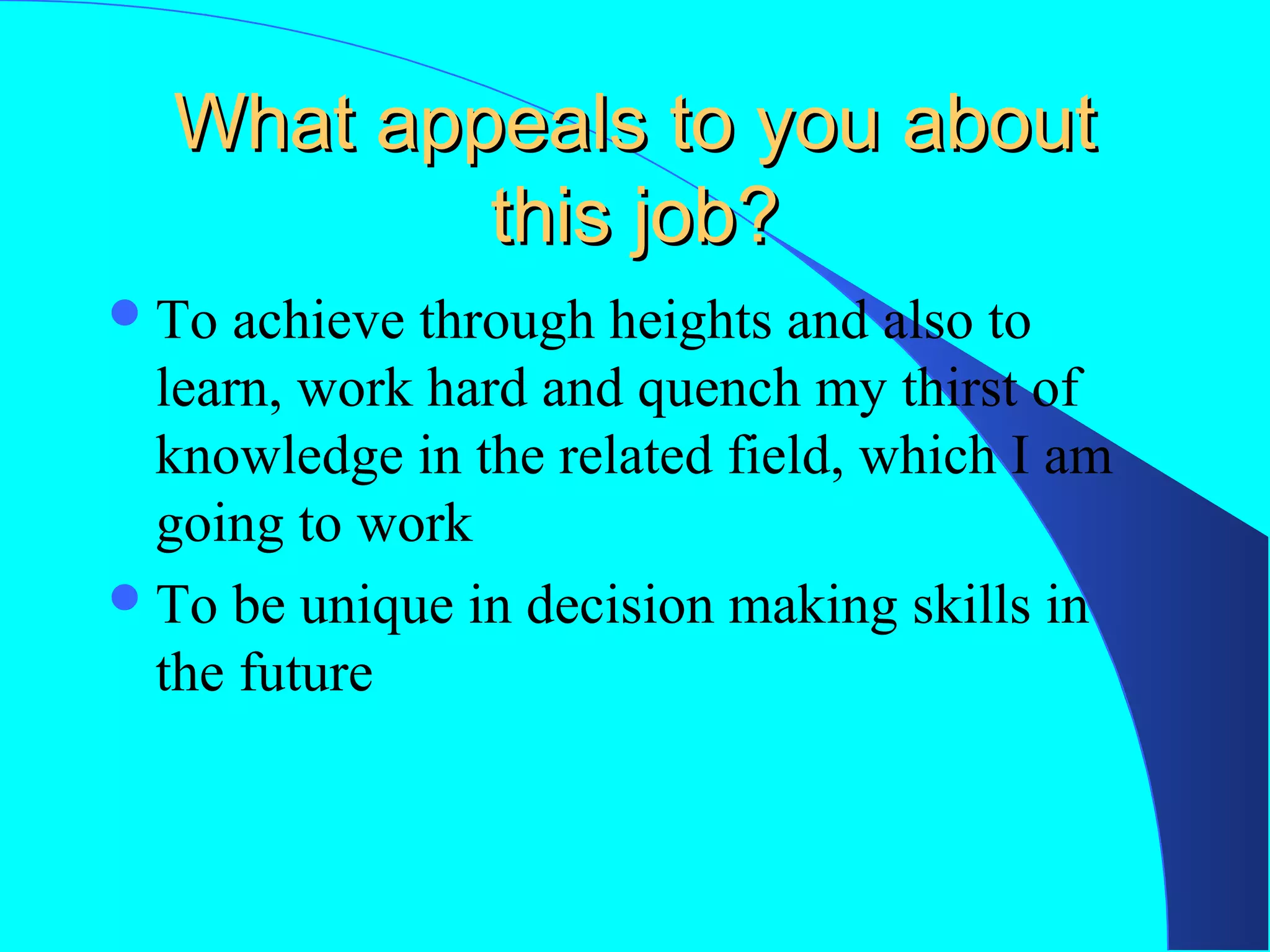 What appeals to you about
this job?
 To

achieve through heights and also to
learn, work hard and quench my thirst of
knowledge in the related field, which I am
going to work
 To be unique in decision making skills in
the future

 