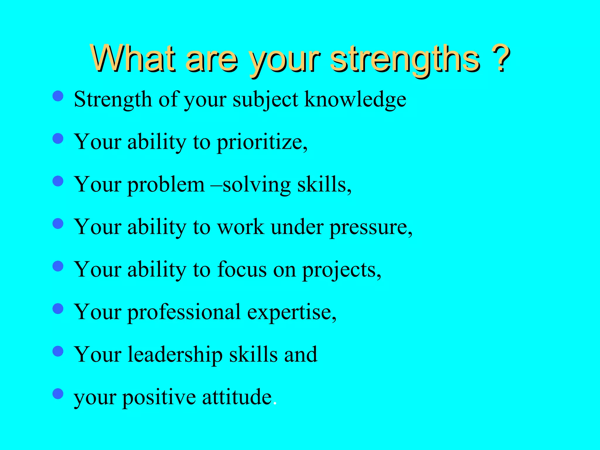 What are your strengths ?
 Strength

of your subject knowledge

 Your

ability to prioritize,

 Your

problem –solving skills,

 Your

ability to work under pressure,

 Your

ability to focus on projects,

 Your

professional expertise,

 Your

leadership skills and

 your

positive attitude.

 