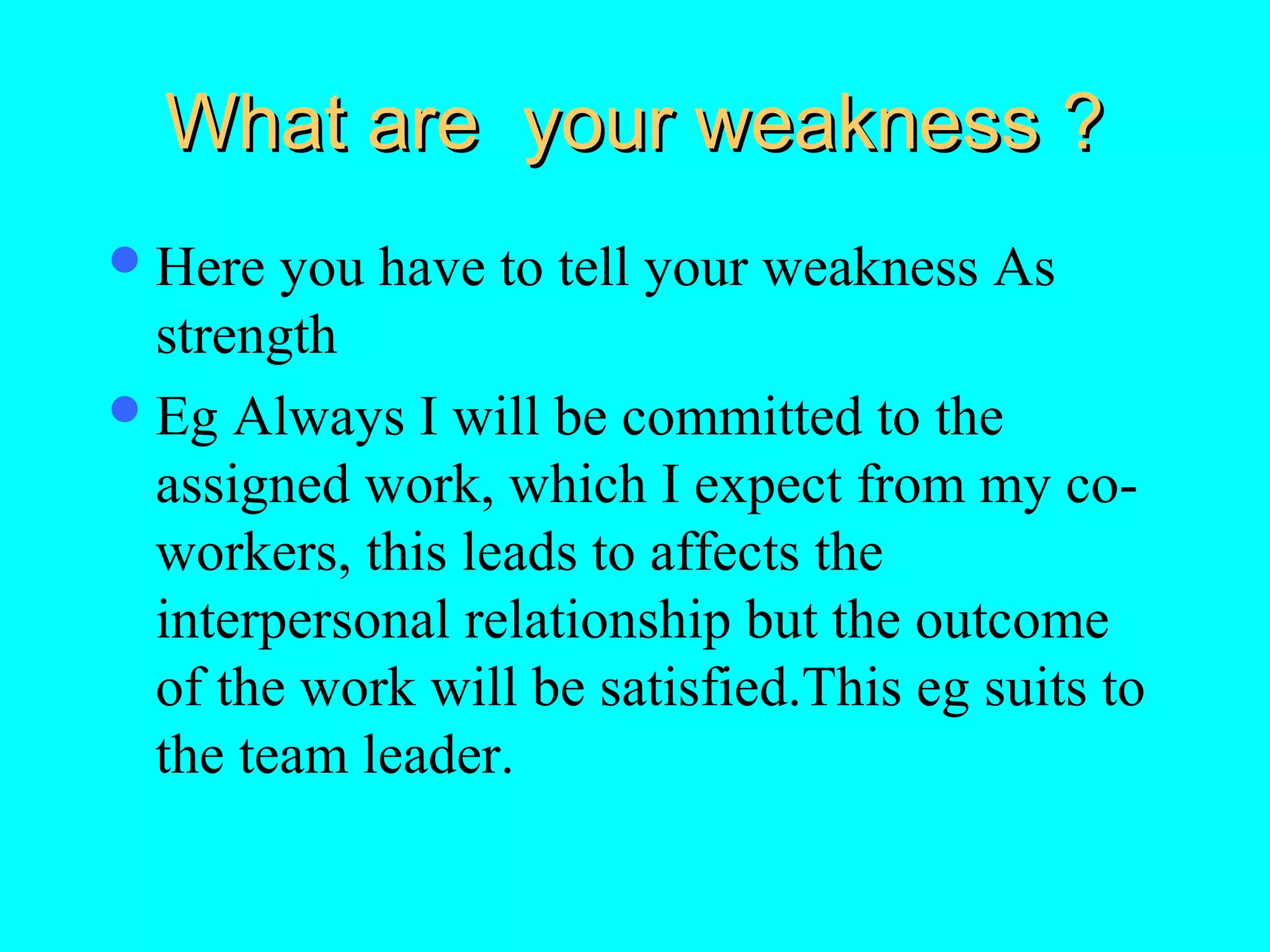 What are your weakness ?
 Here

you have to tell your weakness As
strength
 Eg Always I will be committed to the
assigned work, which I expect from my coworkers, this leads to affects the
interpersonal relationship but the outcome
of the work will be satisfied.This eg suits to
the team leader.

 