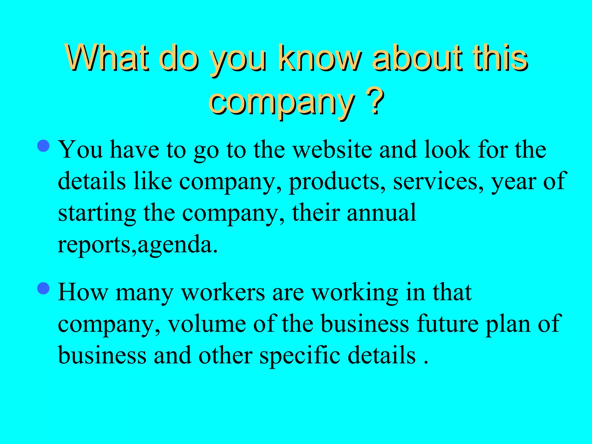What do you know about this
company ?
 You

have to go to the website and look for the
details like company, products, services, year of
starting the company, their annual
reports,agenda.

 How

many workers are working in that
company, volume of the business future plan of
business and other specific details .

 