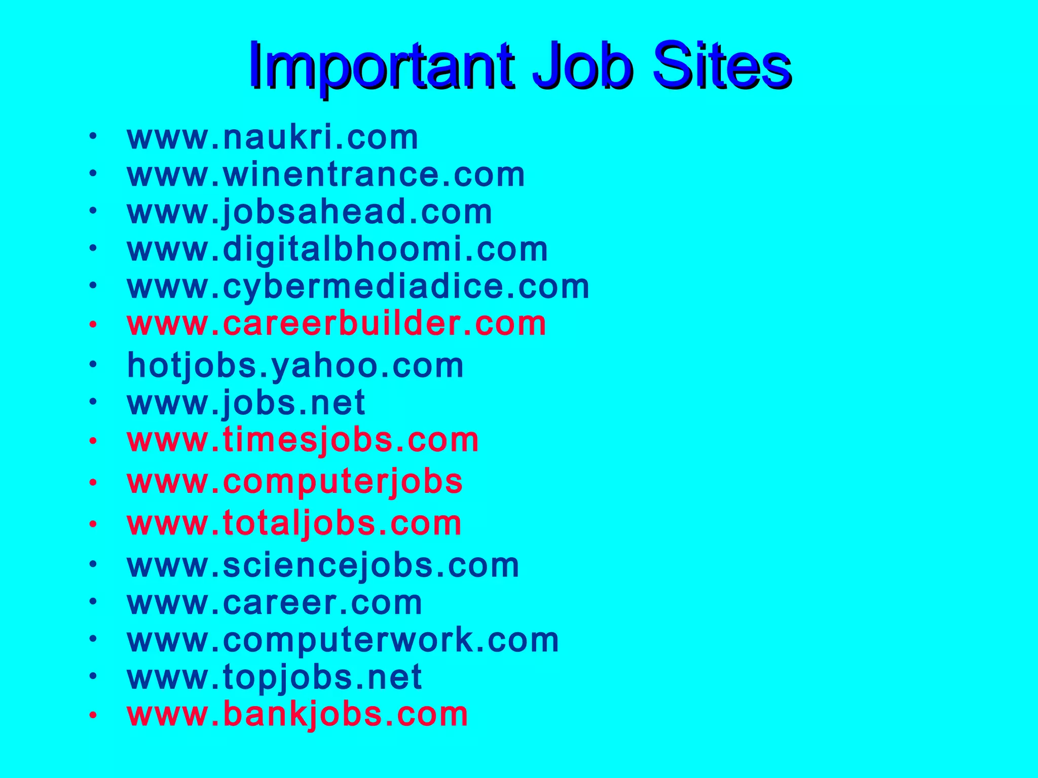 Important Job Sites
•
•
•
•
•
•
•
•
•
•
•
•
•
•
•
•

www.naukri.com
www.winentrance.com
www.jobsahead.com
www.digitalbhoomi.com
www.cybermediadice.com
www.careerbuilder.com
hotjobs.yahoo.com
www.jobs.net
www.timesjobs.com
www.computerjobs
www.totaljobs.com
www.sciencejobs.com
www.career.com
www.computerwork.com
www.topjobs.net
www.bankjobs.com

 