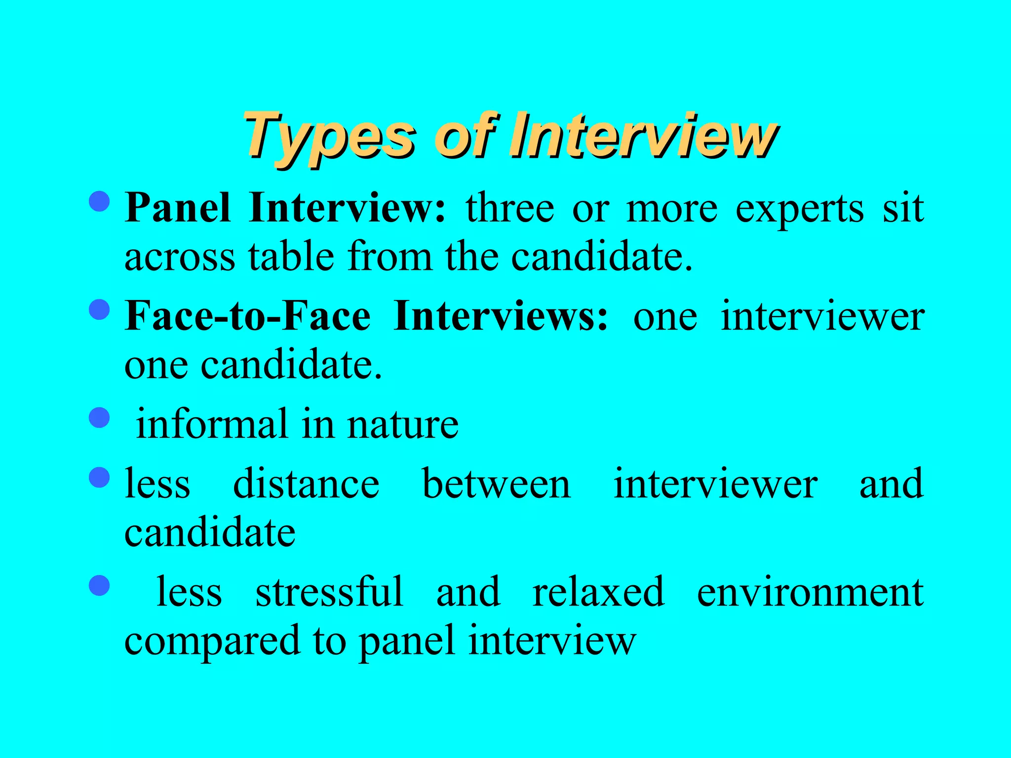 Types of Interview
 Panel

Interview: three or more experts sit
across table from the candidate.
 Face-to-Face Interviews: one interviewer
one candidate.
 informal in nature
 less distance between interviewer and
candidate
 less stressful and relaxed environment
compared to panel interview

 