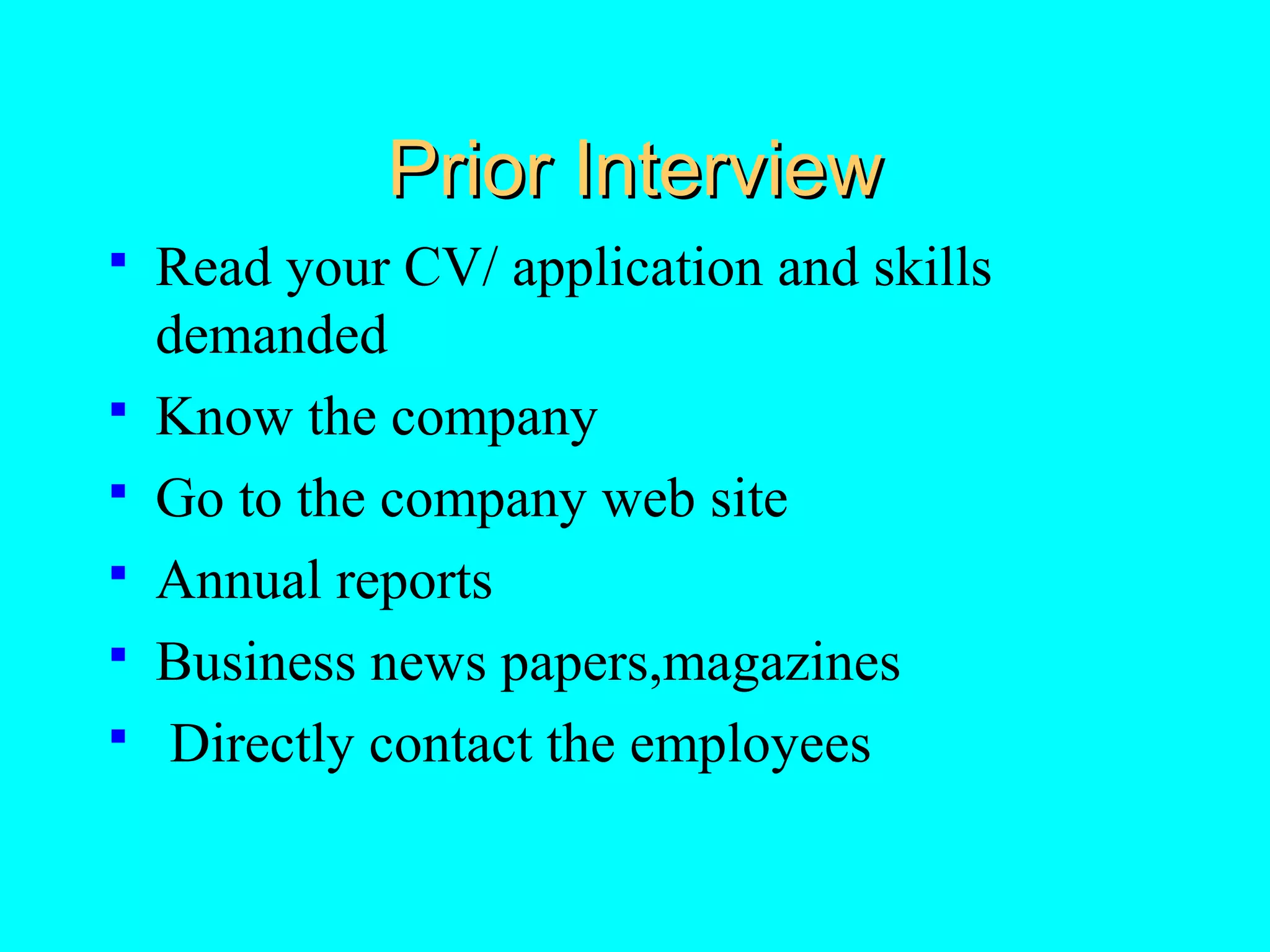 Prior Interview







Read your CV/ application and skills
demanded
Know the company
Go to the company web site
Annual reports
Business news papers,magazines
Directly contact the employees

 