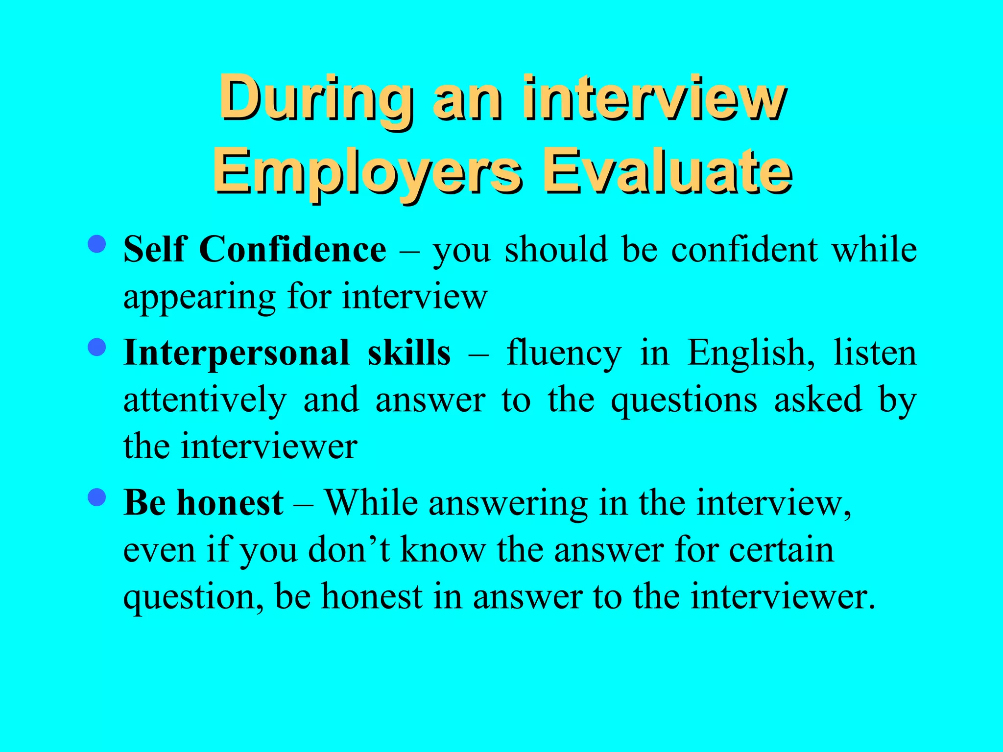 During an interview
Employers Evaluate
 Self

Confidence – you should be confident while
appearing for interview
 Interpersonal skills – fluency in English, listen
attentively and answer to the questions asked by
the interviewer
 Be honest – While answering in the interview,
even if you don’t know the answer for certain
question, be honest in answer to the interviewer.

 
