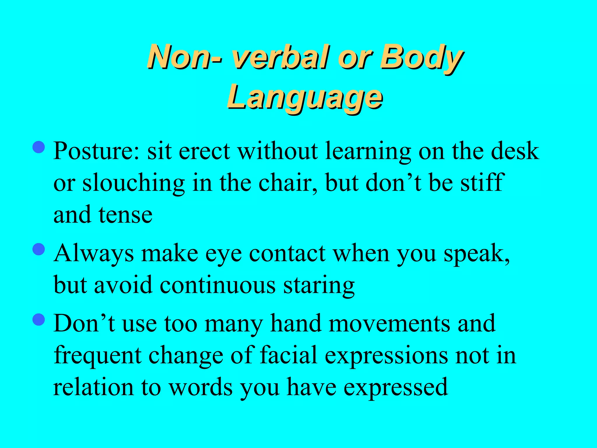 Non- verbal or Body
Language
 Posture:

sit erect without learning on the desk
or slouching in the chair, but don’t be stiff
and tense
 Always make eye contact when you speak,
but avoid continuous staring
 Don’t use too many hand movements and
frequent change of facial expressions not in
relation to words you have expressed

 