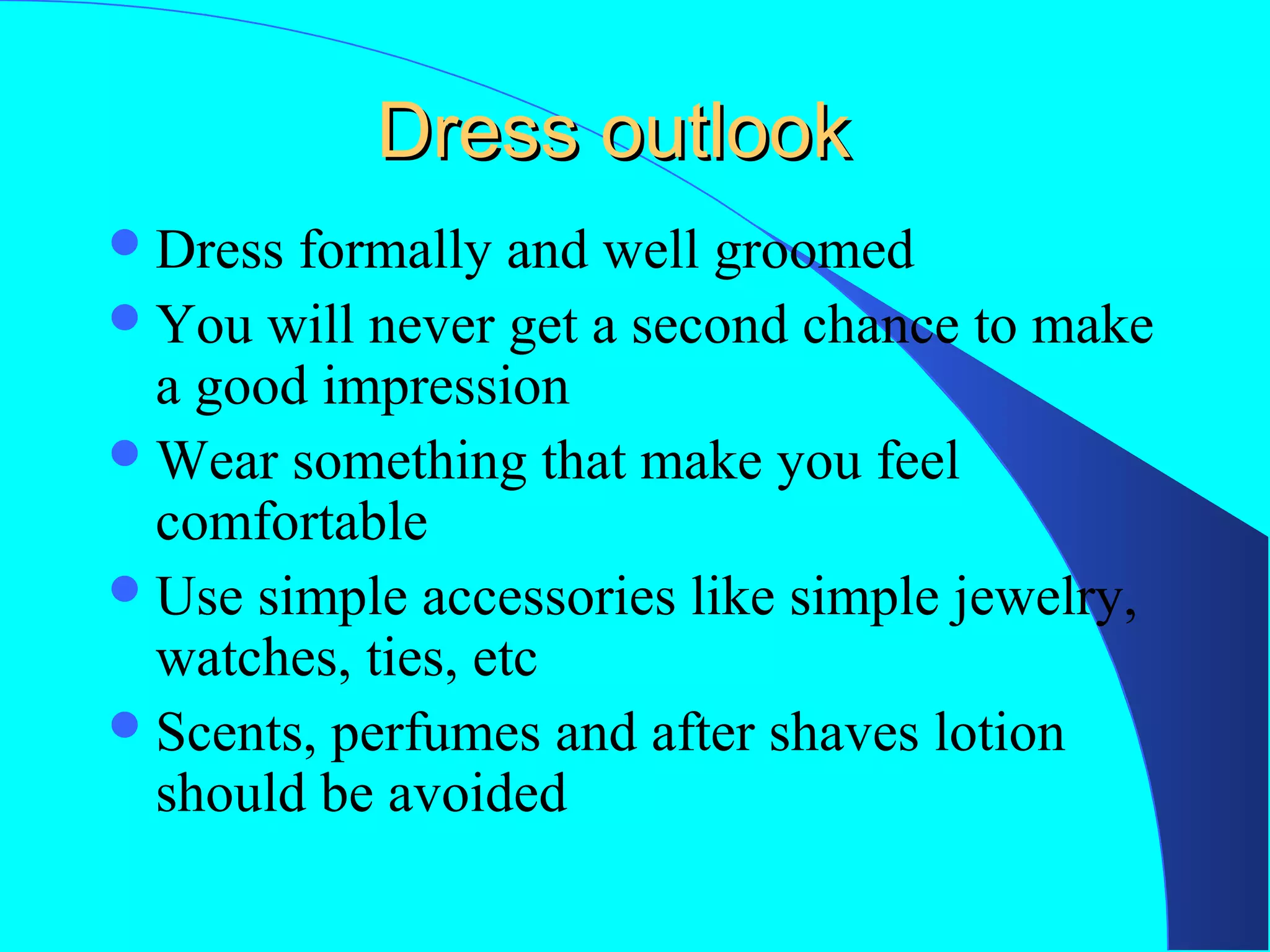 Dress outlook
 Dress

formally and well groomed
 You will never get a second chance to make
a good impression
 Wear something that make you feel
comfortable
 Use simple accessories like simple jewelry,
watches, ties, etc
 Scents, perfumes and after shaves lotion
should be avoided

 