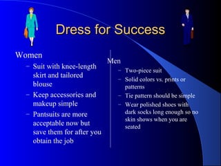 Dress for SuccessDress for Success
Women
– Suit with knee-length
skirt and tailored
blouse
– Keep accessories and
makeup simple
– Pantsuits are more
acceptable now but
save them for after you
obtain the job
Men
– Two-piece suit
– Solid colors vs. prints or
patterns
– Tie pattern should be simple
– Wear polished shoes with
dark socks long enough so no
skin shows when you are
seated
 