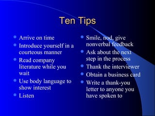 Ten TipsTen Tips
 Arrive on time
 Introduce yourself in a
courteous manner
 Read company
literature while you
wait
 Use body language to
show interest
 Listen
 Smile, nod, give
nonverbal feedback
 Ask about the next
step in the process
 Thank the interviewer
 Obtain a business card
 Write a thank-you
letter to anyone you
have spoken to
 