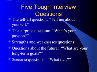 Five Tough InterviewFive Tough Interview
QuestionsQuestions
The tell-all question: “Tell me about
yourself.”
The surprise question: “What’s your
passion?”
Strengths and weaknesses questions
Questions about the future: “What are your
long-term goals?”
Scenario questions: “What if…?”
 