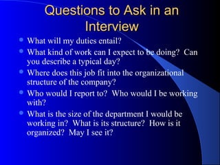 Questions to Ask in anQuestions to Ask in an
InterviewInterview
 What will my duties entail?
 What kind of work can I expect to be doing? Can
you describe a typical day?
 Where does this job fit into the organizational
structure of the company?
 Who would I report to? Who would I be working
with?
 What is the size of the department I would be
working in? What is its structure? How is it
organized? May I see it?
 