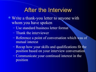 After the InterviewAfter the Interview
Write a thank-you letter to anyone with
whom you have spoken
– Use standard business letter format
– Thank the interviewer
– Reference a point of conversation which was of
mutual interest
– Recap how your skills and qualifications fit the
position based on your interview conversation
– Communicate your continued interest in the
position
 