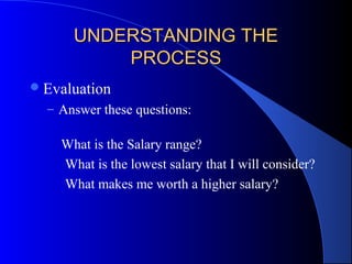 UNDERSTANDING THEUNDERSTANDING THE
PROCESSPROCESS
Evaluation
– Answer these questions:
What is the Salary range?
What is the lowest salary that I will consider?
What makes me worth a higher salary?
 