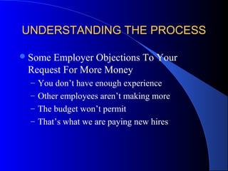 UNDERSTANDING THE PROCESSUNDERSTANDING THE PROCESS
Some Employer Objections To Your
Request For More Money
– You don’t have enough experience
– Other employees aren’t making more
– The budget won’t permit
– That’s what we are paying new hires
 
