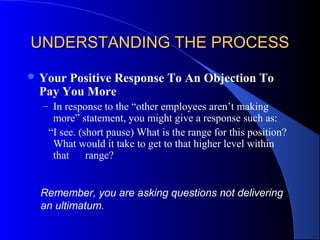 UNDERSTANDING THE PROCESSUNDERSTANDING THE PROCESS
 Your Positive Response To An Objection To
Pay You More
– In response to the “other employees aren’t making
more” statement, you might give a response such as:
“I see. (short pause) What is the range for this position?
What would it take to get to that higher level within
that range?
Remember, you are asking questions not delivering
an ultimatum.
 