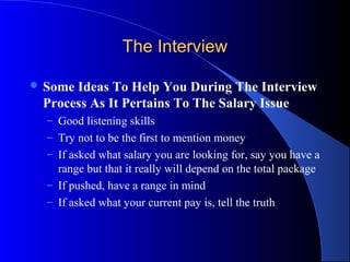 The InterviewThe Interview
 Some Ideas To Help You During The Interview
Process As It Pertains To The Salary Issue
– Good listening skills
– Try not to be the first to mention money
– If asked what salary you are looking for, say you have a
range but that it really will depend on the total package
– If pushed, have a range in mind
– If asked what your current pay is, tell the truth
 