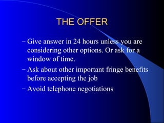THE OFFERTHE OFFER
– Give answer in 24 hours unless you are
considering other options. Or ask for a
window of time.
– Ask about other important fringe benefits
before accepting the job
– Avoid telephone negotiations
 