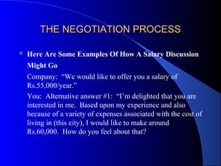 THE NEGOTIATION PROCESSTHE NEGOTIATION PROCESS
 Here Are Some Examples Of How A Salary Discussion
Might Go
Company: “We would like to offer you a salary of
Rs.55,000/year.”
You: Alternative answer #1: “I’m delighted that you are
interested in me. Based upon my experience and also
because of a variety of expenses associated with the cost of
living in (this city), I would like to make around
Rs.60,000. How do you feel about that?
 