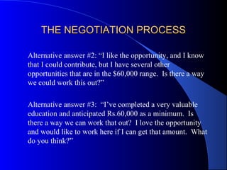 THE NEGOTIATION PROCESSTHE NEGOTIATION PROCESS
Alternative answer #2: “I like the opportunity, and I know
that I could contribute, but I have several other
opportunities that are in the $60,000 range. Is there a way
we could work this out?”
Alternative answer #3: “I’ve completed a very valuable
education and anticipated Rs.60,000 as a minimum. Is
there a way we can work that out? I love the opportunity
and would like to work here if I can get that amount. What
do you think?”
 