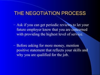 THE NEGOTIATION PROCESSTHE NEGOTIATION PROCESS
– Ask if you can get periodic reviews to let your
future employer know that you are concerned
with providing the highest level of service.
– Before asking for more money, mention
positive statement that reflects your skills and
why you are qualified for the job.
 
