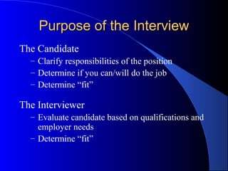 Purpose of the InterviewPurpose of the Interview
The Candidate
– Clarify responsibilities of the position
– Determine if you can/will do the job
– Determine “fit”
The Interviewer
– Evaluate candidate based on qualifications and
employer needs
– Determine “fit”
 