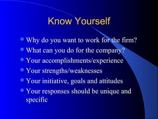 Know YourselfKnow Yourself
Why do you want to work for the firm?
What can you do for the company?
Your accomplishments/experience
Your strengths/weaknesses
Your initiative, goals and attitudes
Your responses should be unique and
specific
 
