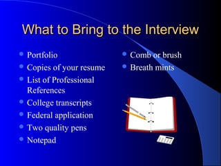 What to Bring to the InterviewWhat to Bring to the Interview
 Portfolio
 Copies of your resume
 List of Professional
References
 College transcripts
 Federal application
 Two quality pens
 Notepad
 Comb or brush
 Breath mints
 