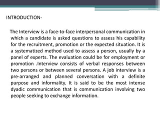 INTRODUCTION-
The Interview is a face-to-face interpersonal communication in
which a candidate is asked questions to assess his capability
for the recruitment, promotion or the expected situation. It is
a systematized method used to assess a person, usually by a
panel of experts. The evaluation could be for employment or
promotion .Interview consists of verbal responses between
two persons or between several persons. A job interview is a
pre-arranged and planned conversation with a definite
purpose and informality. It is said to be the most intense
dyadic communication that is communication involving two
people seeking to exchange information.
 